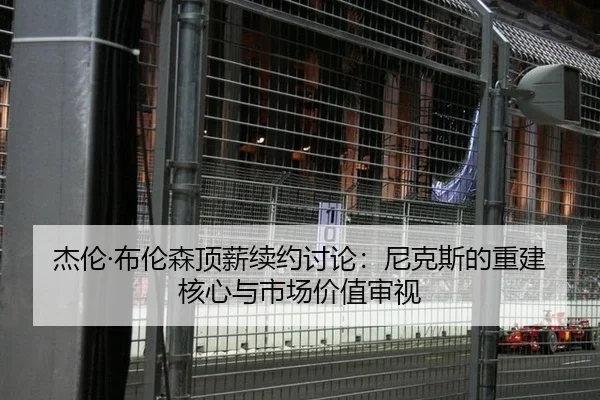 杰伦·布伦森顶薪续约讨论：尼克斯的重建核心与市场价值审视