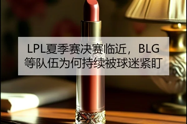 LPL夏季赛决赛临近，BLG等队伍为何持续被球迷紧盯